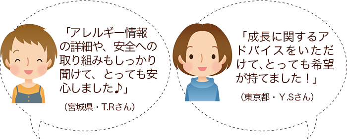 「アレルギー情報の詳細や、安全への取り組みもしっかり聞けて、とっても安心しました♪」（宮城県・T.Rさん）/「成長に関するアドバイスをいただけて、とっても希望が持てました！」（東京都・Ｙ.Sさん）